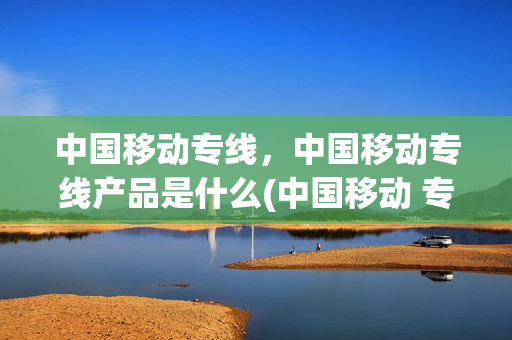 中国移动专线，中国移动专线产品是什么(中国移动 专线)
