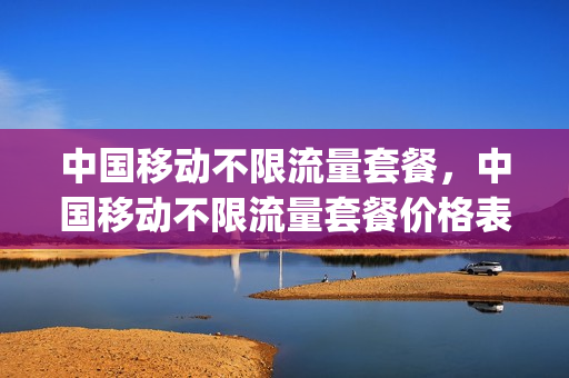 中国移动不限流量套餐，中国移动不限流量套餐价格表(中国移动不限流量套餐多少钱)