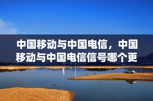 中国移动与中国电信，中国移动与中国电信信号哪个更好(中国移动和电信哪个信号好一点)