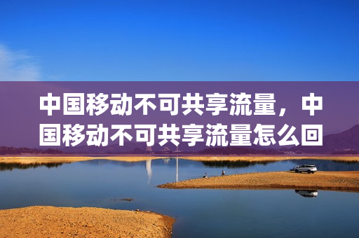中国移动不可共享流量，中国移动不可共享流量怎么回事(移动为什么不能共享流量)