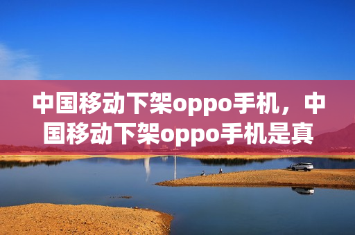 中国移动下架oppo手机，中国移动下架oppo手机是真的吗(oppo移动版)