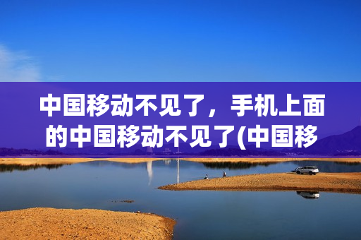 中国移动不见了，手机上面的中国移动不见了(中国移动不见了,手机上面的中国移动不见了怎么办)