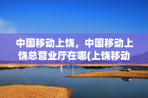 中国移动上饶，中国移动上饶总营业厅在哪(上饶移动营业厅总部)
