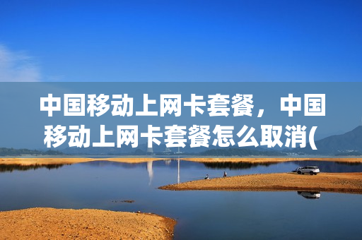中国移动上网卡套餐，中国移动上网卡套餐怎么取消(移动上网卡怎么交费)