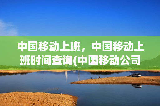 中国移动上班，中国移动上班时间查询(中国移动公司几点钟上班)