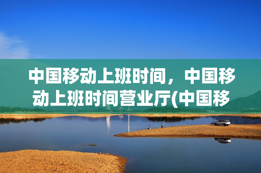 中国移动上班时间，中国移动上班时间营业厅(中国移动公司上班时间是几点到几点)