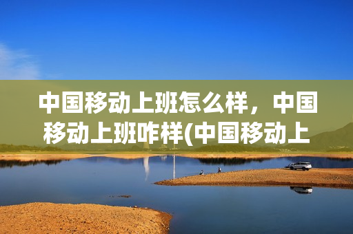 中国移动上班怎么样，中国移动上班咋样(中国移动上班好吗现在)