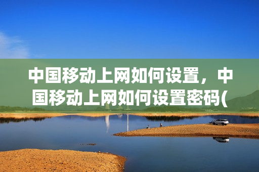 中国移动上网如何设置，中国移动上网如何设置密码(中国移动上网怎么设置)