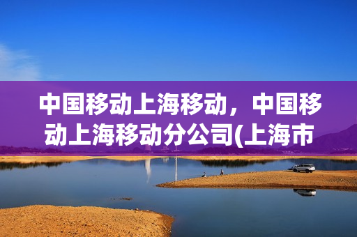 中国移动上海移动，中国移动上海移动分公司(上海市中国移动公司)