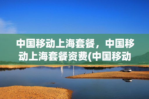 中国移动上海套餐，中国移动上海套餐资费(中国移动上海套餐,中国移动上海套餐资费一样吗)