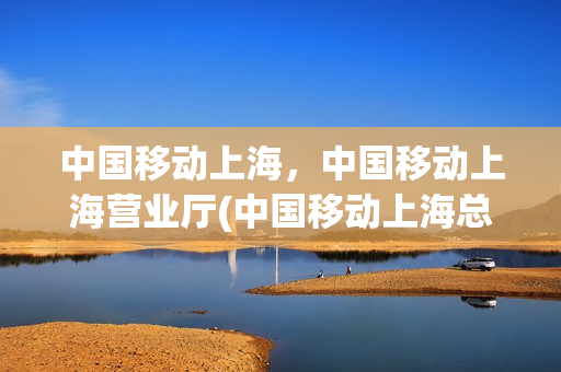中国移动上海，中国移动上海营业厅(中国移动上海总营业厅)