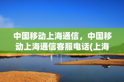 中国移动上海通信，中国移动上海通信客服电话(上海移动客户电话号码是多少)