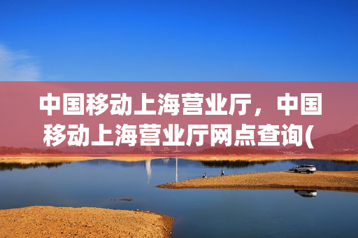 中国移动上海营业厅，中国移动上海营业厅网点查询(中国移动上海营业厅电话号码)