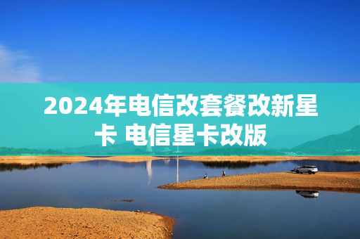 2024年电信改套餐改新星卡 电信星卡改版