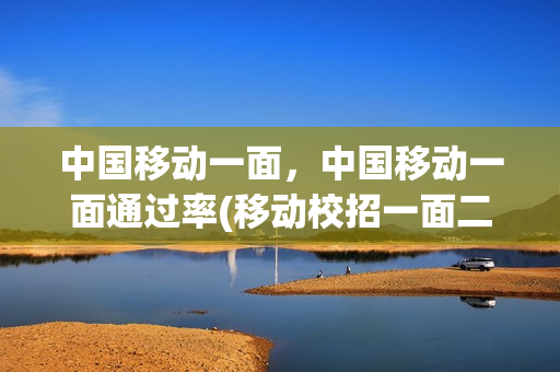 中国移动一面，中国移动一面通过率(移动校招一面二面隔多久)