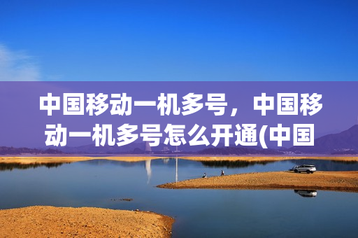 中国移动一机多号，中国移动一机多号怎么开通(中国移动一机双号业务怎么开通)