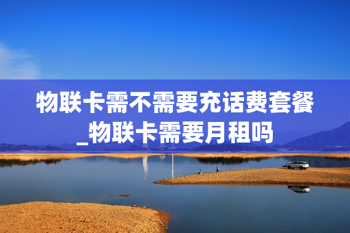 物联卡需不需要充话费套餐_物联卡需要月租吗