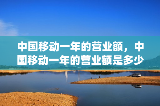 中国移动一年的营业额，中国移动一年的营业额是多少(中国移动一年盈利)
