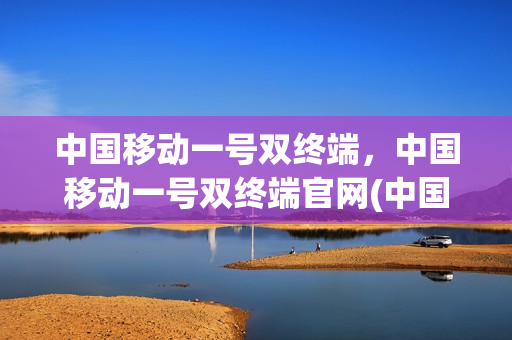 中国移动一号双终端，中国移动一号双终端官网(中国移动一号双终端业务最新消息)