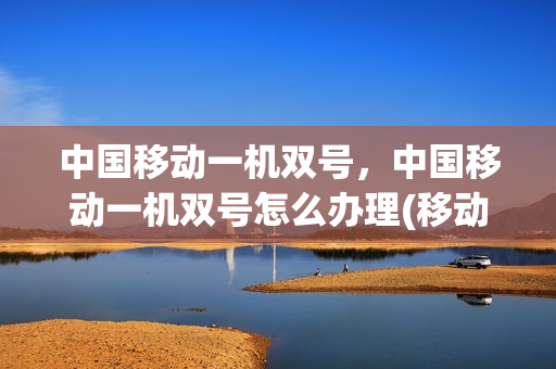 中国移动一机双号，中国移动一机双号怎么办理(移动一号两机怎么办理)