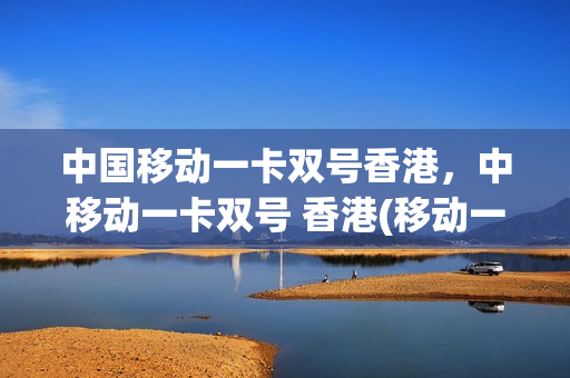 中国移动一卡双号香港，中移动一卡双号 香港(移动一卡多号香港接收信息)