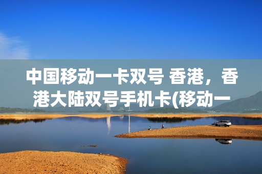 中国移动一卡双号 香港，香港大陆双号手机卡(移动一卡双号香港号码发短信)