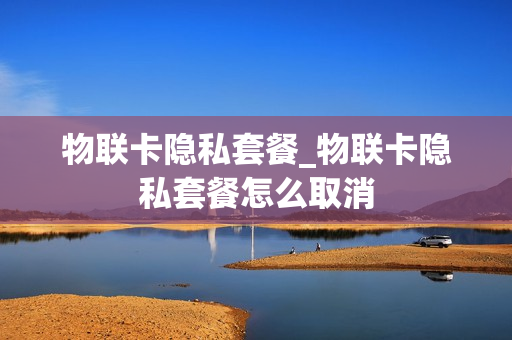 物联卡隐私套餐_物联卡隐私套餐怎么取消