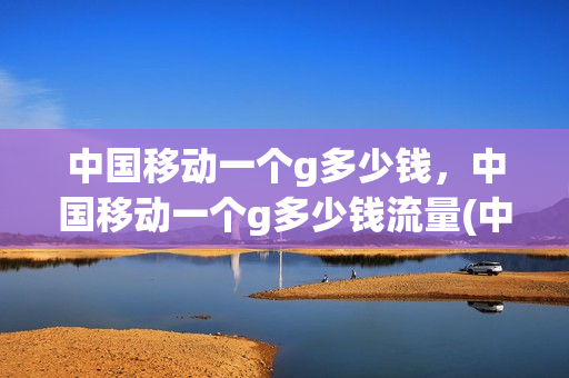 中国移动一个g多少钱，中国移动一个g多少钱流量(中国移动一个g要多少钱)