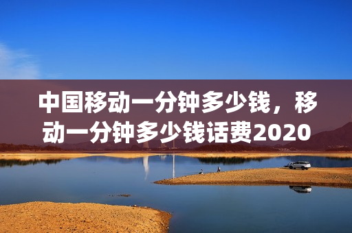 中国移动一分钟多少钱，移动一分钟多少钱话费2020(中国移动一分钟几毛钱)