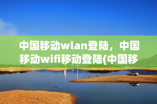 中国移动wlan登陆，中国移动wifi移动登陆(中国移动wi-fi移动登陆)