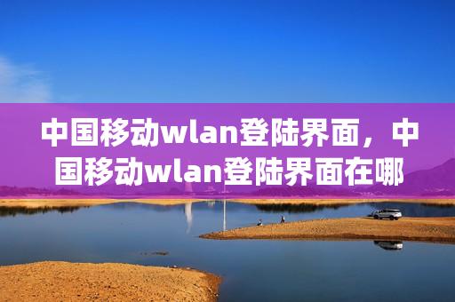 中国移动wlan登陆界面，中国移动wlan登陆界面在哪(中国移动wi-fi移动登陆)