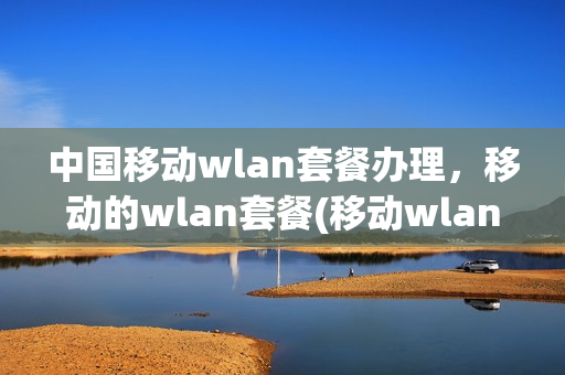 中国移动wlan套餐办理，移动的wlan套餐(移动wlan套餐怎么使用)