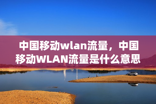 中国移动wlan流量，中国移动WLAN流量是什么意思,怎么用(中国移动wlan流量怎么用收费)