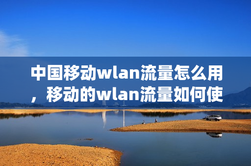 中国移动wlan流量怎么用，移动的wlan流量如何使用(移动手机wlan流量怎么用)