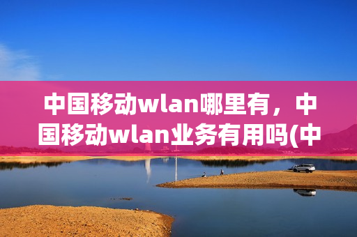 中国移动wlan哪里有，中国移动wlan业务有用吗(中国移动的wlan业务是免费的吗)