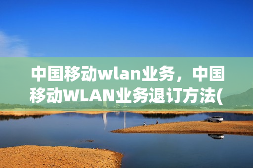 中国移动wlan业务，中国移动WLAN业务退订方法(移动取消wlan业务)