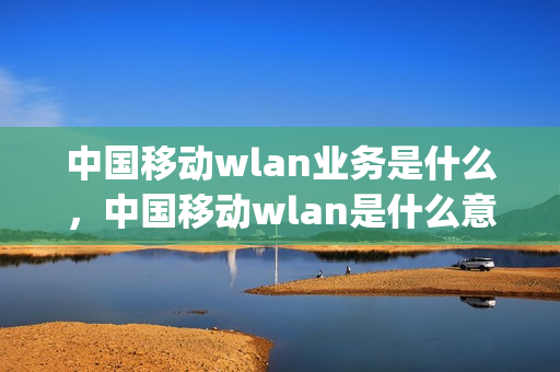 中国移动wlan业务是什么，中国移动wlan是什么意思(中国移动wlan业务有用吗)