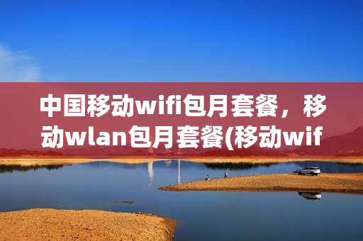 中国移动wifi包月套餐，移动wlan包月套餐(移动wifi包月多少钱)