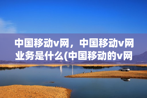 中国移动v网，中国移动v网业务是什么(中国移动的v网有什么用)
