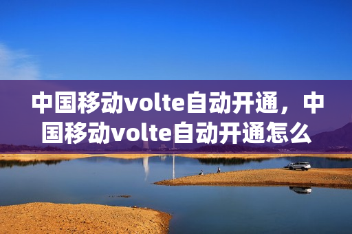 中国移动volte自动开通，中国移动volte自动开通怎么取消(移动volte通话怎么关闭)