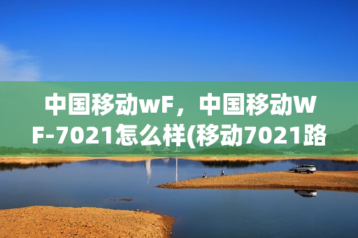 中国移动wF，中国移动WF-7021怎么样(移动7021路由器)