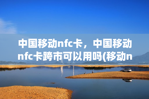 中国移动nfc卡，中国移动nfc卡跨市可以用吗(移动nfc卡怎么办理)