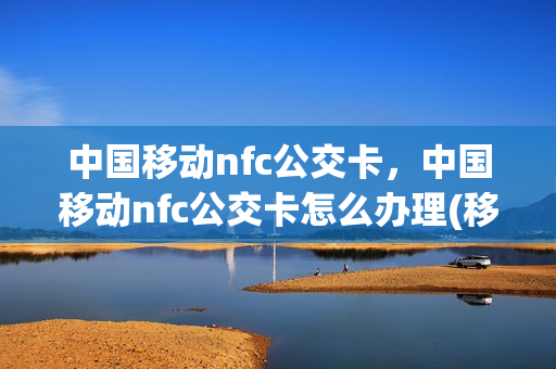 中国移动nfc公交卡，中国移动nfc公交卡怎么办理(移动nfc怎么刷公交卡)