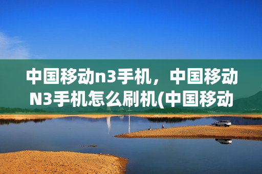 中国移动n3手机，中国移动N3手机怎么刷机(中国移动n3m850刷机)