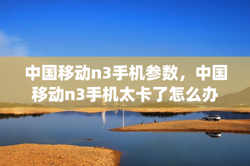 中国移动n3手机参数，中国移动n3手机太卡了怎么办(中国移动n3手机参数,中国移动n3手机太卡了怎么办呀)