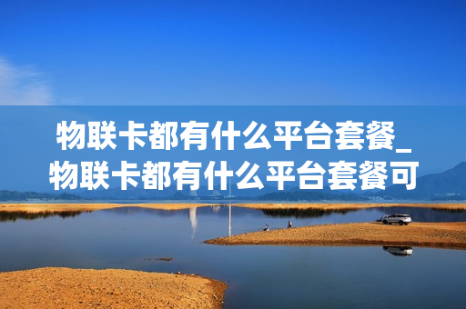 物联卡都有什么平台套餐_物联卡都有什么平台套餐可以用