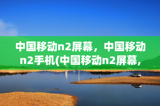 中国移动n2屏幕，中国移动n2手机(中国移动n2屏幕,中国移动n2手机能用吗)