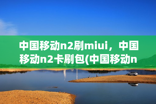 中国移动n2刷miui，中国移动n2卡刷包(中国移动n1刷机)