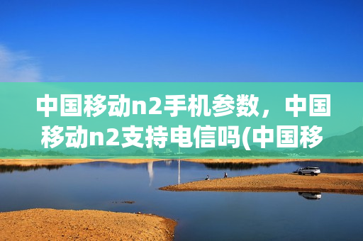 中国移动n2手机参数，中国移动n2支持电信吗(中国移动n1手机)