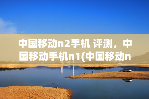 中国移动n2手机 评测，中国移动手机n1(中国移动n2拆机图解)